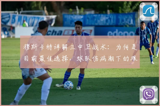 穆斯卡特详解三中卫战术：为何是目前最佳选择，球队伤病潮下的艰难应对策略