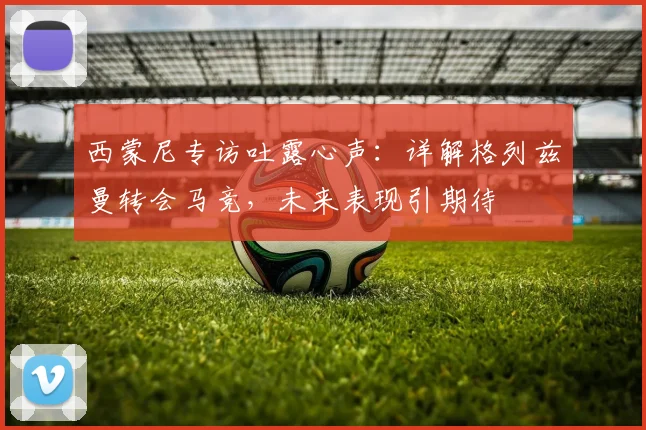 西蒙尼专访吐露心声：详解格列兹曼转会马竞，未来表现引期待