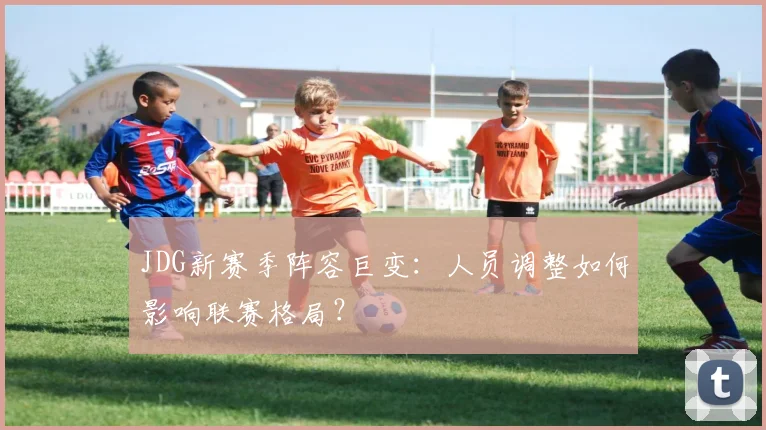 JDG新赛季阵容巨变：人员调整如何影响联赛格局？