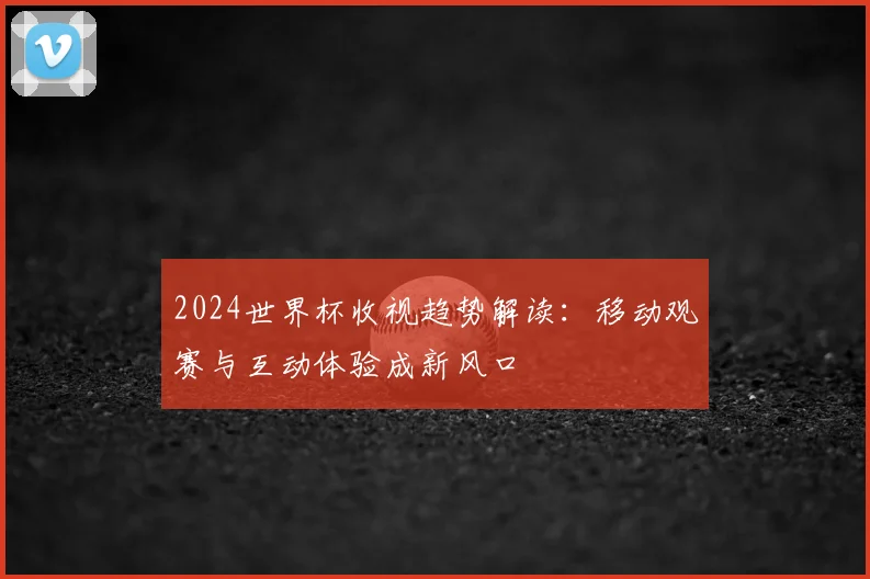 2024世界杯收视趋势解读：移动观赛与互动体验成新风口