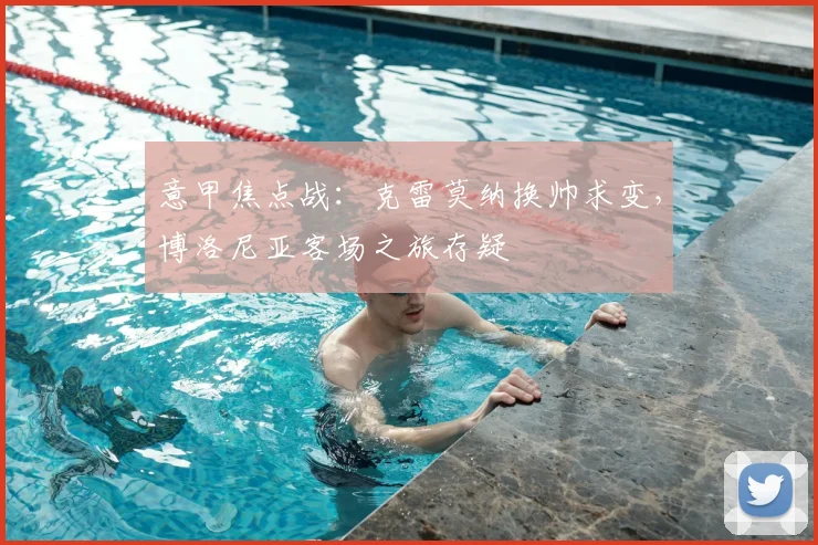 意甲焦点战：克雷莫纳换帅求变，博洛尼亚客场之旅存疑