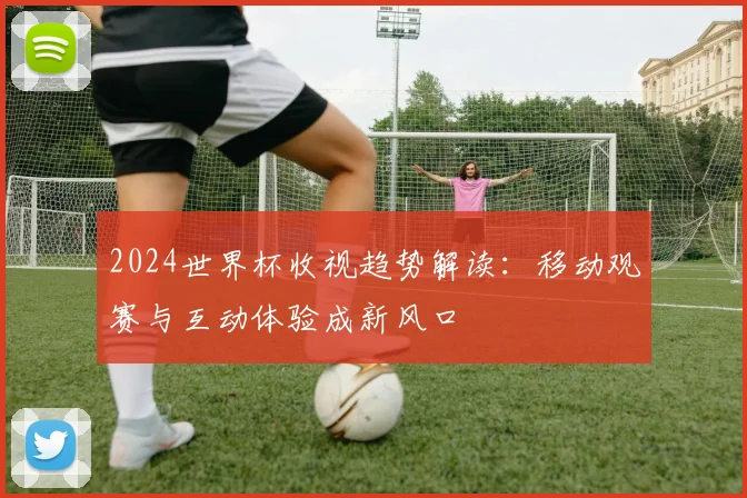 2024世界杯收视趋势解读：移动观赛与互动体验成新风口